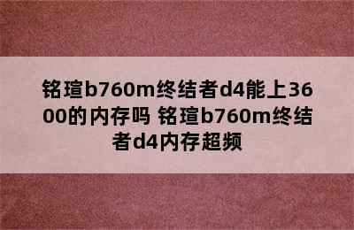 铭瑄b760m终结者d4能上3600的内存吗 铭瑄b760m终结者d4内存超频